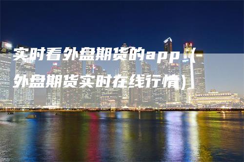 实时看外盘期货的app（外盘期货实时在线行情）