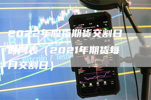 2022年股指期货交割日时间表（2021年期货每月交割日）