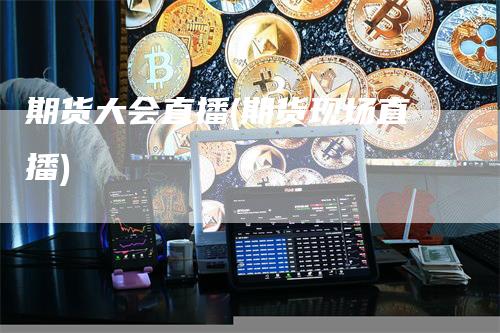 期货大会直播(期货现场直播)