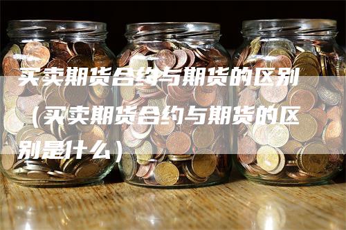 买卖期货合约与期货的区别（买卖期货合约与期货的区别是什么）