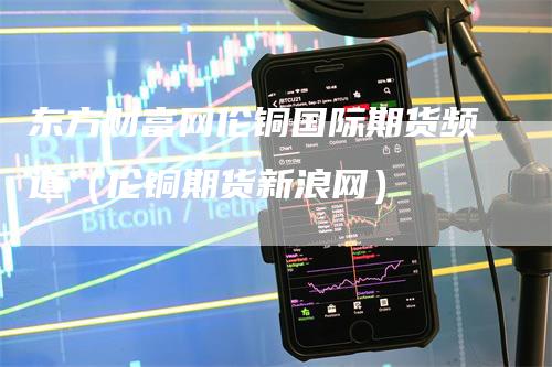 东方财富网伦铜国际期货频道（伦铜期货新浪网）