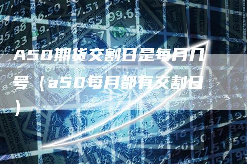 A50期货交割日是每月几号（a50每月都有交割日）