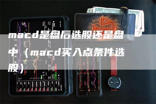 macd是盘后选股还是盘中（macd买入点条件选股）