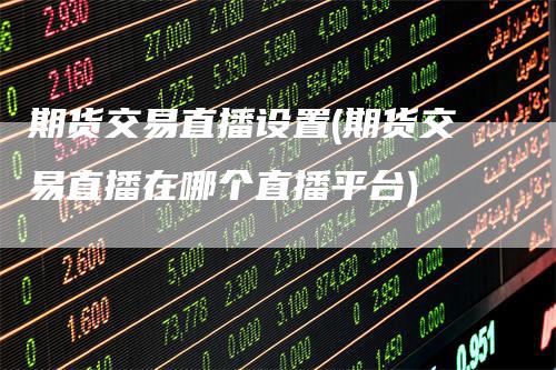 期货交易直播设置(期货交易直播在哪个直播平台)