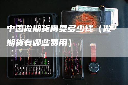 中国做期货需要多少钱（做期货有哪些费用）