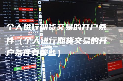 个人进行期货交易的开户条件（个人进行期货交易的开户条件有哪些）