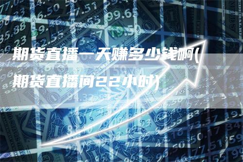 期货直播一天赚多少钱啊(期货直播间22小时)