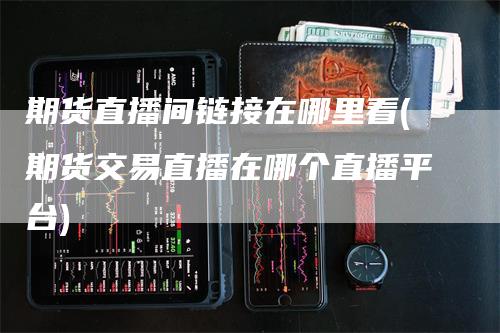 期货直播间链接在哪里看(期货交易直播在哪个直播平台)