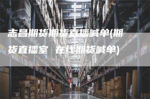 志昌期货期货直播喊单(期货直播室 在线期货喊单)
