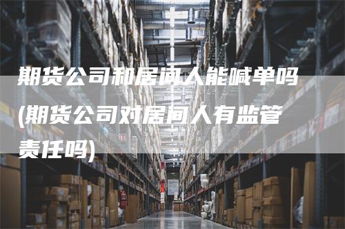 期货公司和居间人能喊单吗(期货公司对居间人有监管责任吗)-新惠期货