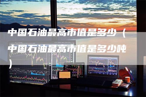 中国石油最高市值是多少（中国石油最高市值是多少吨）