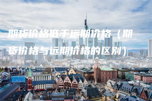 期货价格低于远期价格（期货价格与远期价格的区别）