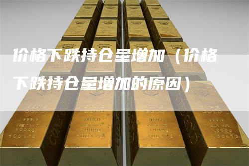 价格下跌持仓量增加（价格下跌持仓量增加的原因）