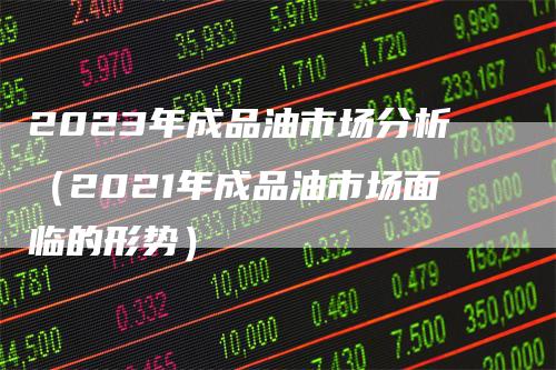 2023年成品油市场分析（2021年成品油市场面临的形势）