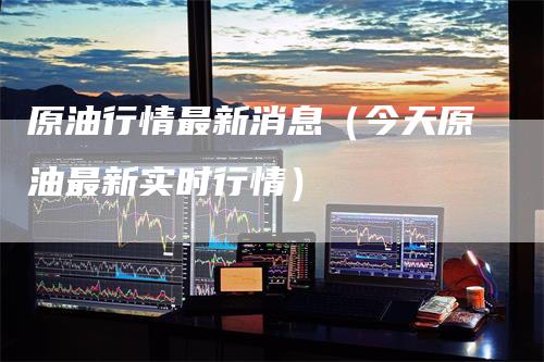 原油行情最新消息（今天原油最新实时行情）