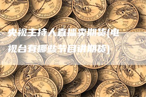 央视主持人直播卖期货(电视台有哪些节目讲期货)