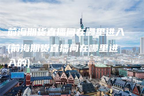 前海期货直播间在哪里进入(前海期货直播间在哪里进入的)