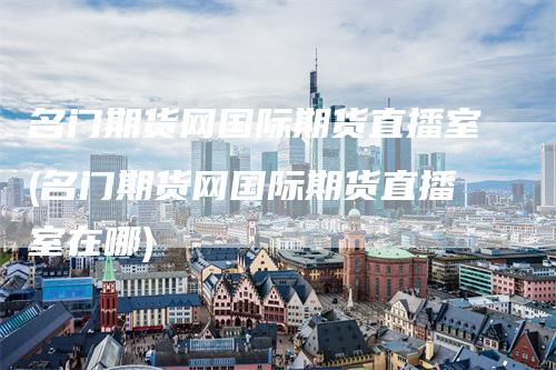 名门期货网国际期货直播室(名门期货网国际期货直播室在哪)