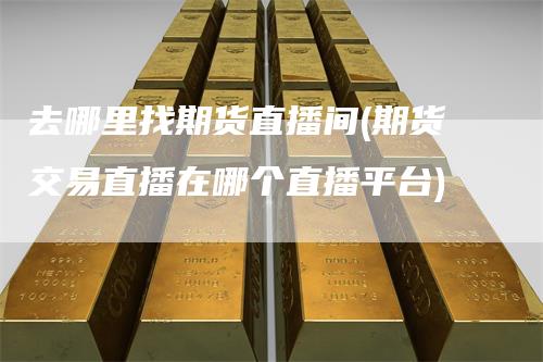 去哪里找期货直播间(期货交易直播在哪个直播平台)