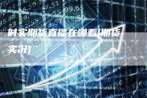 时实期货直播在哪看(期货实况)
