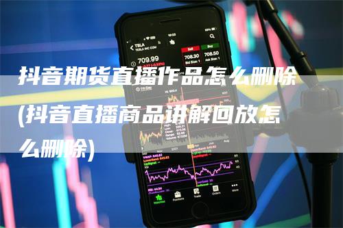 抖音期货直播作品怎么删除(抖音直播商品讲解回放怎么删除)