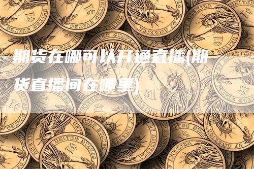 期货在哪可以开通直播(期货直播间在哪里)