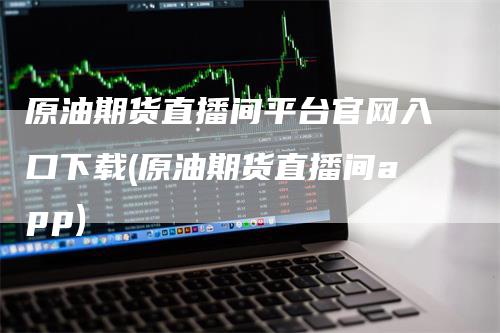 原油期货直播间平台官网入口下载(原油期货直播间app)