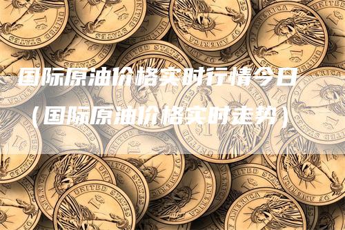 国际原油价格实时行情今日（国际原油价格实时走势）