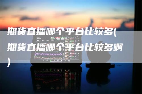 期货直播哪个平台比较多(期货直播哪个平台比较多啊)