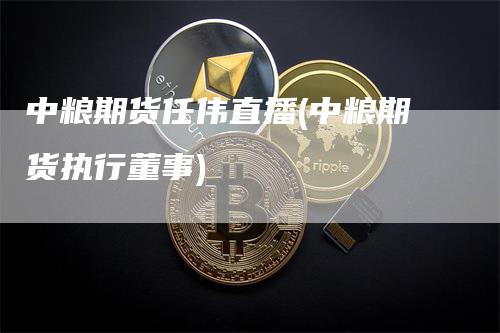 中粮期货任伟直播(中粮期货执行董事)