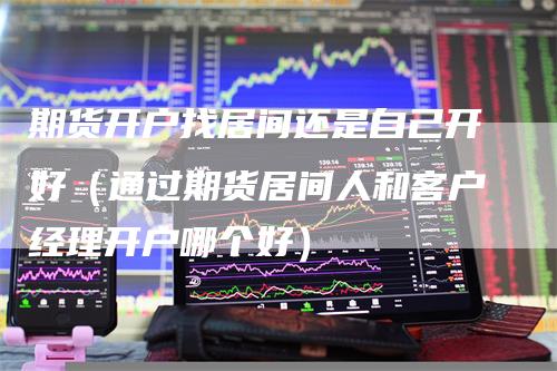 期货开户找居间还是自己开好（通过期货居间人和客户经理开户哪个好）