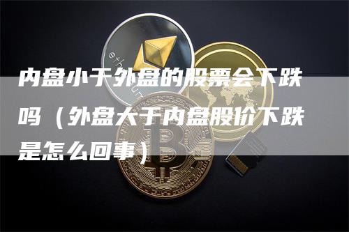 内盘小于外盘的股票会下跌吗（外盘大于内盘股价下跌是怎么回事）