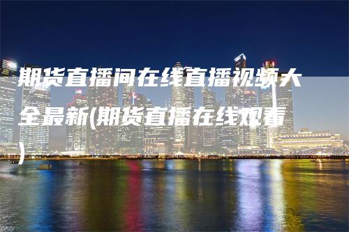 期货直播间在线直播视频大全最新(期货直播在线观看)