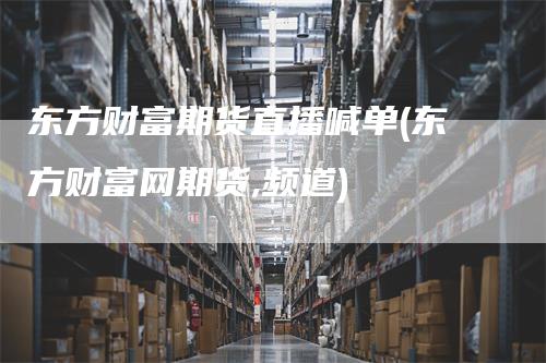 东方财富期货直播喊单(东方财富网期货,频道)