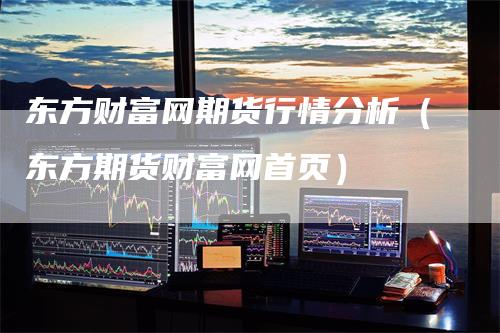 东方财富网期货行情分析（东方期货财富网首页）