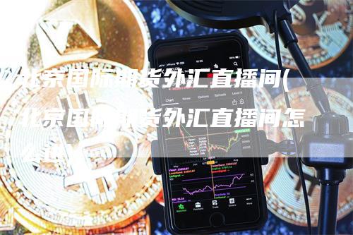北京国际期货外汇直播间(北京国际期货外汇直播间怎么进)