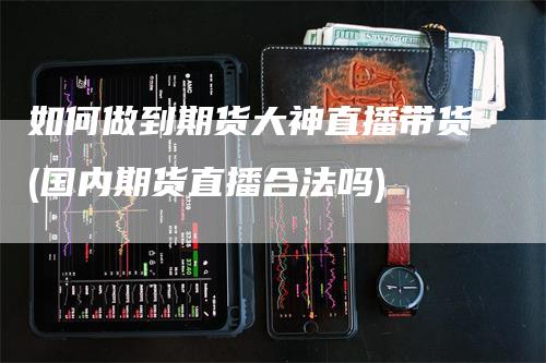 如何做到期货大神直播带货(国内期货直播合法吗)