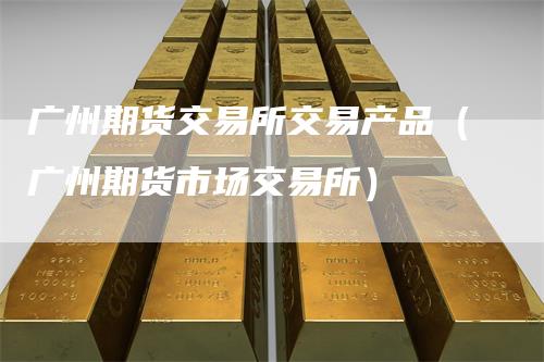广州期货交易所交易产品（广州期货市场交易所）