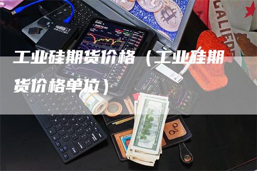 工业硅期货价格（工业硅期货价格单位）