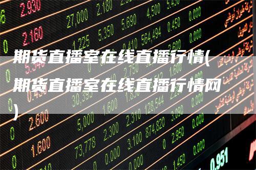 期货直播室在线直播行情(期货直播室在线直播行情网)