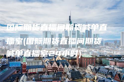 国际期货直播间期货喊单直播室(国际期货直播间期货喊单直播室24小时)