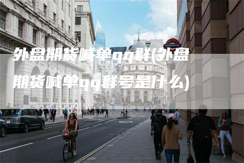 外盘期货喊单qq群(外盘期货喊单qq群号是什么)