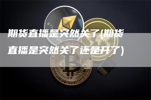 期货直播是突然关了(期货直播是突然关了还是开了)