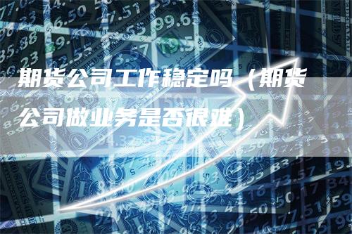 期货公司工作稳定吗（期货公司做业务是否很难）