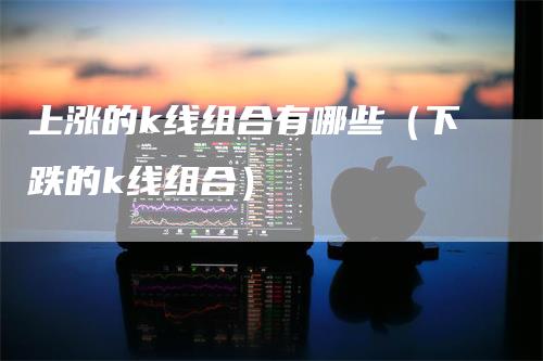 上涨的k线组合有哪些（下跌的k线组合）