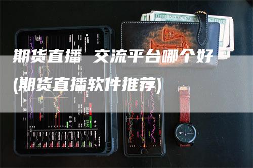 期货直播 交流平台哪个好(期货直播软件推荐)