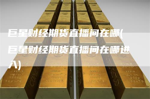 巨星财经期货直播间在哪(巨星财经期货直播间在哪进入)
