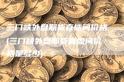 三门峡外盘期货直播间价格(三门峡外盘期货直播间价格是多少)