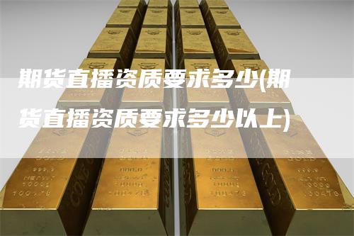 期货直播资质要求多少(期货直播资质要求多少以上)