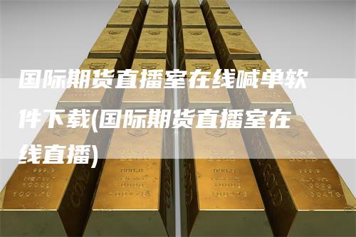 国际期货直播室在线喊单软件下载(国际期货直播室在线直播)